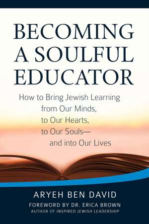 Becoming a Soulful Educator: How to Bring Jewish Learning from Our Minds, to Our Hearts, to Our Souls and Into Our Lives de Rabbi Aryeh Ben David