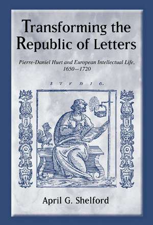 Transforming the Republic of Letters – Pierre–Daniel Huet and European Intellectual Life, 1650–1720 de April Shelford