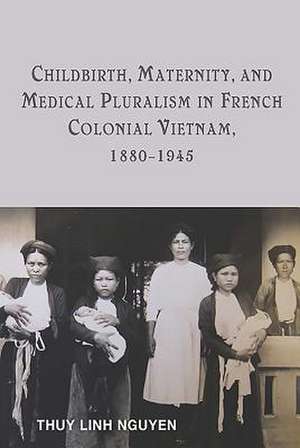 Childbirth, Maternity, and Medical Pluralism in French Colonial Vietnam, 1880–1945 de Thuy Linh Nguyen