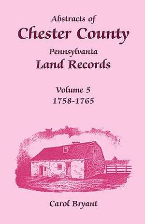 Abstracts of Chester County, Pennsylvania Land Records, Volume 5: 1758-1765 de Carol Bryant