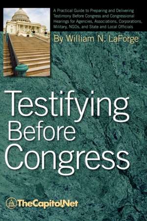 Testifying Before Congress: A Practical Guide to Preparing and Delivering Testimony Before Congress and Congressional Hearings for Agencies, Assoc de William N. Laforge