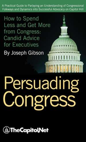 Persuading Congress: A Practical Guide to Parlaying an Understanding of Congressional Folkways and Dynamics Into Successful Advocacy on Cap de Joseph Gibson