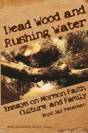 Dead Wood and Rushing Water: Essays on Mormon Faith, Culture, and Family de Boyd Jay Petersen