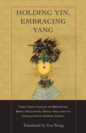 Holding Yin, Embracing Yang: Three Taoist Classics on Meditation, Breath Regulation, Sexual Yoga, and Thecirculation of Internal Energy de Eva Wong