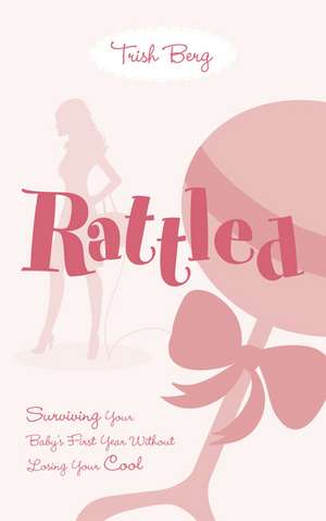 Rattled: Surviving Your Baby's First Year Without Losing Your Cool de Trish Berg