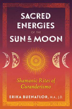 Sacred Energies of the Sun and Moon: Shamanic Rites of Curanderismo de Erika Buenaflor M.A., J.D.