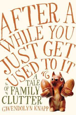 After a While You Just Get Used to It: A Tale of Family Clutter de Gwendolyn Knapp