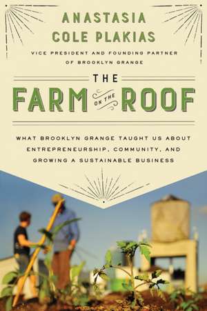 The Farm on the Roof: What Brooklyn Grange Taught Us about Entrepreneurship, Community, and Growing a Sustainable Business de Anastasia Cole Plakias