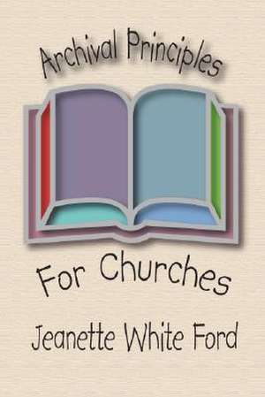 Archival Principles of Churches: An Illustrated Guide for Beginning and Maintianing Congregational Archives de Jeanette White Ford