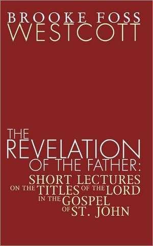 Revelation of the Father: Short Lectures on the Titles of the Lord in the Gospel of St. John de B. F. Westcott