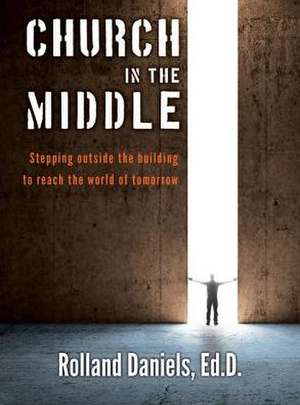 Church in the Middle: Stepping Outside the Building to Reach the World of Tomorrow de Rolland Daniels