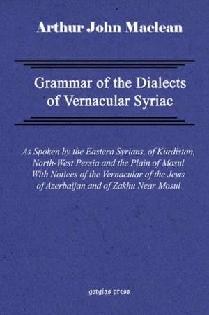 Grammar of the Dialects of Vernacular Syriac with Notes of the Vernacular of the Jews of Azerbaijan and of Zakhu Near Mosul de Arthur John Maclean