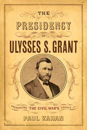 The Presidency of Ulysses S. Grant: Preserving the Civil War's Legacy de Paul Kahan