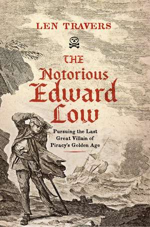 The Notorious Edward Low: Pursuing the Last Great Villain of Piracy's Golden Age de Len Travers