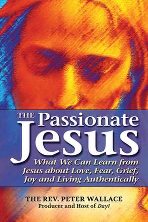 The Passionate Jesus: What We Can Learn from Jesus about Love, Fear, Grief, Joy and Living Authentically de Peter Wallace