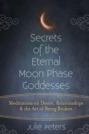 Secrets of the Eternal Moon Phase Goddesses: Meditations on Desire, Relationships and the Art of Being Broken de Llb Peters, Julie