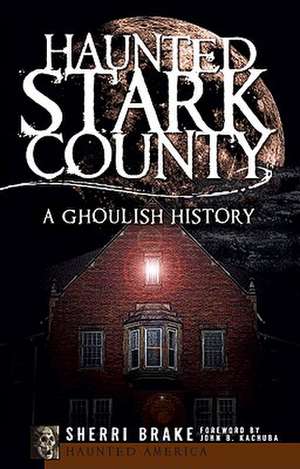 Haunted Stark County: A Ghoulish History de Sherri Brake