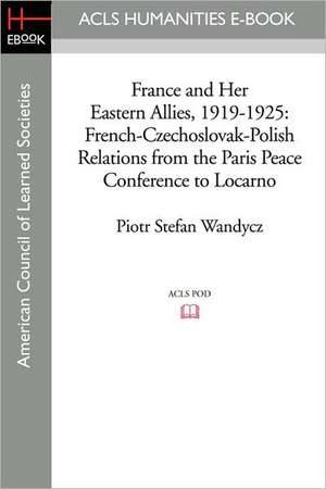 France and Her Eastern Allies, 1919-1925: French-Czechoslovak-Polish Relations from the Paris Peace Conference to Locarno de Piotr Stefan Wandycz