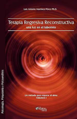 Terapia regresiva reconstructiva: una luz en el laberinto. Un metodo para reparar el alma. Volumen I de Luis Antonio Martinez Perez Ph.D.