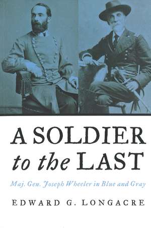 A Soldier to the Last: Maj. Gen. Joseph Wheeler in Blue and Gray de Edward G. Longacre