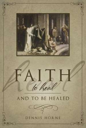 Faith to Heal and to Be Healed: Insights Drawn from Inspirational Accounts of Faith, Blessing the Sick, and Healing de Dennis B. Horne