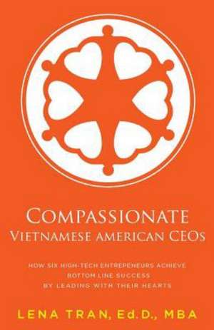 Compassionate Vietnamese American Ceos: How Six High-Tech Entrepreneurs Achieve Bottom Line Success by Leading with Their Hearts de Lena Tran