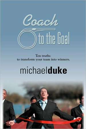 Coach to the Goal: 10 Truths to Transform Your Team Into Winners de Michael Duke