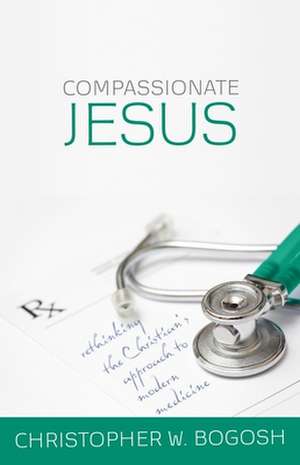 Compassionate Jesus: Rethinking the Christian's Approach to Modern Medicine de Christopher W. Bogosh