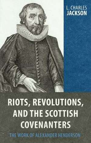 Riots, Revolutions, and the Scottish Covenanters: The Work of Alexander Henderson de Charles L. Jackson