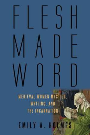 Flesh Made Word: Medieval Women Mystics, Writing, and the Incarnation de Emily A. Holmes