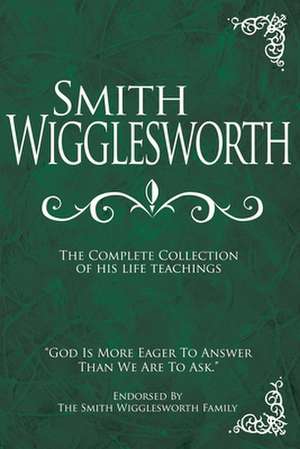 Smith Wigglesworth: The Complete Collection of His Life Teachings de Smith Wigglesworth