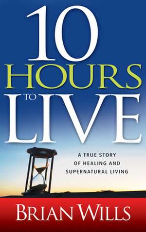 10 Hours to Live: A True Story of Healing and Supernatural Living de Brian Wills