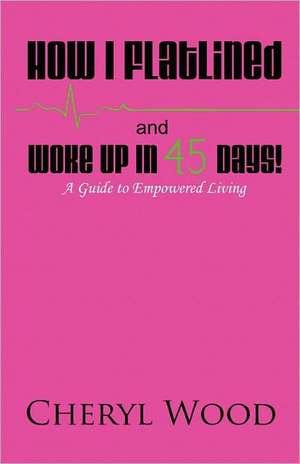 How I Flatlined and Woke Up in 45 Days - A Guide to Empowered Living de Cheryl M. Wood