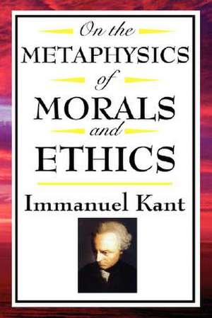 On the Metaphysics of Morals and Ethics: Groundwork of the Metaphysics of Morals, Introduction to the Metaphysic of Morals, the Metaphysical Ele de Immanuel Kant