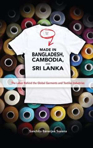 Made in Bangladesh, Cambodia, and Sri Lanka: The Labor Behind the Global Garments and Textiles Industries de Sanchita Banerjee Saxena