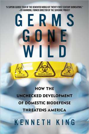 Germs Gone Wild – How the Unchecked Development of Domestic Bio–Defense Threatens America de Kenneth King