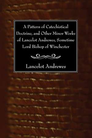 A Pattern of Catechistical Doctrine, and Other Minor Works of Lancelot Andrewes, Sometime Lord Bishop of Winchester de Andrewes Lancelot