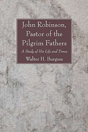 John Robinson, Pastor of the Pilgrim Fathers: A Study of His Life and Times de Walter H. Burgess