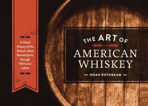 The Art of American Whiskey: A Visual History of the Nation's Most Storied Spirit, Through 100 Iconic Labels de Noah Rothbaum