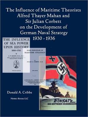 The Influence of Maritime Theorists Alfred Thayer Mahan and Sir Julian Corbett on the Development of German Naval Strategy 1930-1936 de Donald Cribbs