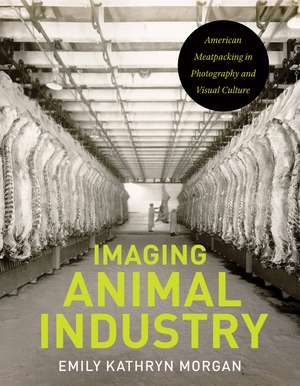 Imaging Animal Industry: American Meatpacking in Photography and Visual Culture de Emily Kathryn Morgan