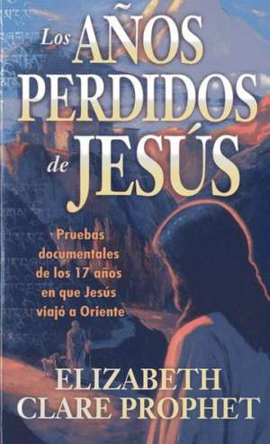 Los Anos Perdidos de Jesus: Pruebas Documentales de los Diecisiete Anos en Que Jesus Viajo A Oriente = The Lost Years of Jesus de Elizabeth Clare Prophet