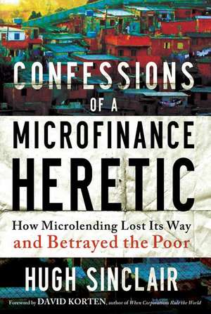 Confessions of a Microfinance Heretic: How Microlending Lost Its Way and Betrayed the Poor de Hugh Sinclair