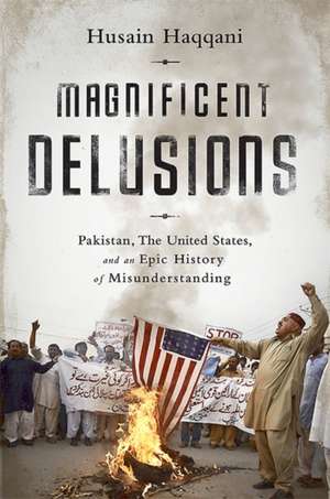 Magnificent Delusions: Pakistan, the United States, and an Epic History of Misunderstanding de Husain Haqqani