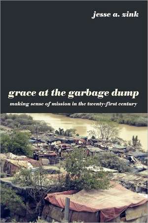 Grace at the Garbage Dump: Making Sense of Mission in the Twenty-First Century de Jesse A. Zink