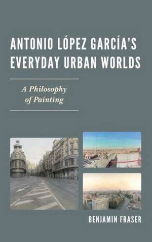 Antonio Lopez Garcia's Everyday Urban Worlds de Benjamin Fraser