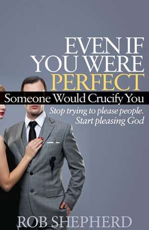 Even If You Were Perfect, Someone Would Crucify You: Stop Trying to Please People. Start Pleasing God de Rob Shepherd