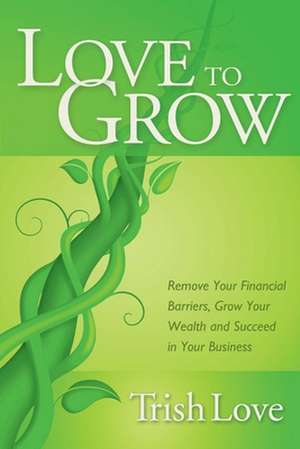 Love to Grow: Remove Your Financial Barriers, Grow Your Wealth and Succeed in Your Business de Trish Love