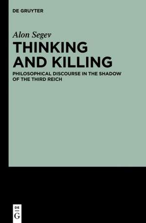 Thinking and Killing: Philosophical Discourse in the Shadow of the Third Reich de Alon Segev