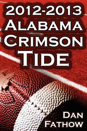 The 2012 - 2013 Alabama Crimson Tide - SEC Champions, the Pursuit of Back-To-Back BCS National Championships, & a College Football Legacy de Dan Fathow